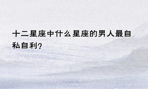 十二星座中什么星座的男人最自私自利?