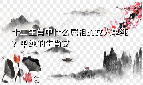十二生肖中什么属相的女人单纯?单纯的生肖女