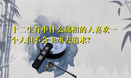 十二生肖中什么属相的人喜欢一个人但不会主动去追求?