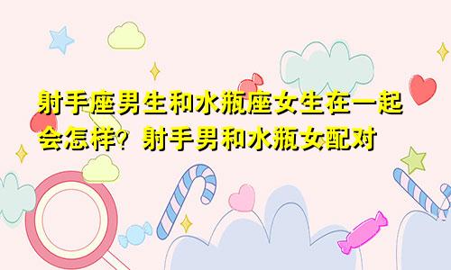 射手座男生和水瓶座女生在一起会怎样?射手男和水瓶女配对