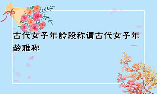 古代女子年龄段称谓古代女子年龄雅称