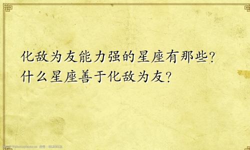 化敌为友能力强的星座有那些?什么星座善于化敌为友?