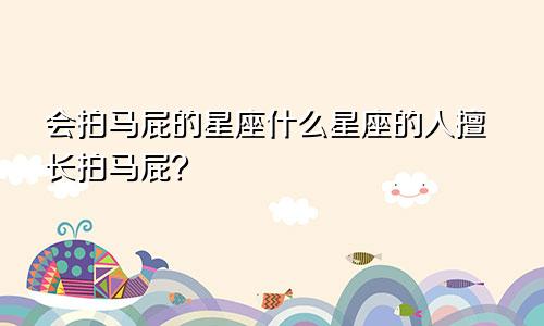 会拍马屁的星座什么星座的人擅长拍马屁?