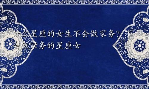 什么星座的女生不会做家务?不会做家务的星座女