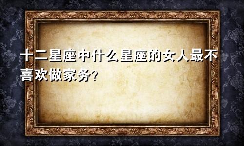 十二星座中什么星座的女人最不喜欢做家务?