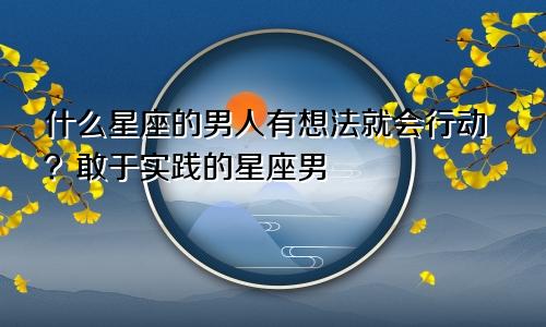 什么星座的男人有想法就会行动?敢于实践的星座男