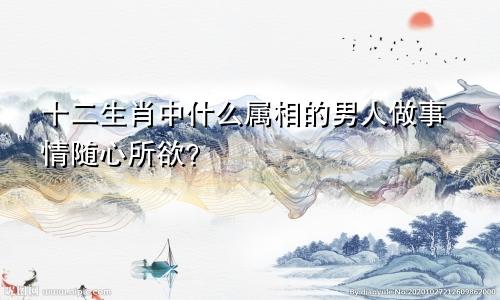 十二生肖中什么属相的男人做事情随心所欲?