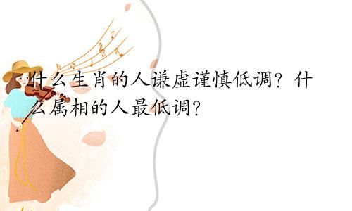 什么生肖的人谦虚谨慎低调?什么属相的人最低调?