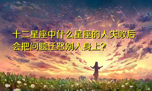 十二星座中什么星座的人失败后会把问题迁怒别人身上?