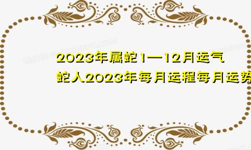 2023年属蛇1—12月运气蛇人2023年每月运程每月运势