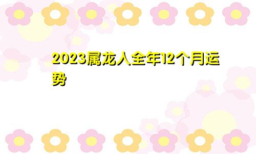 2023属龙人全年12个月运势