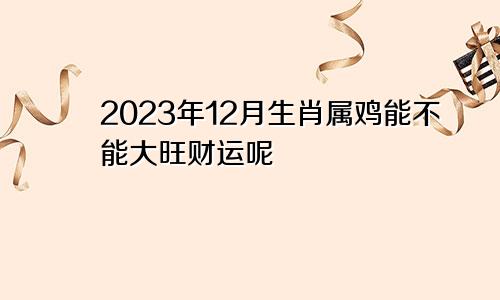 2023年12月生肖属鸡能不能大旺财运呢
