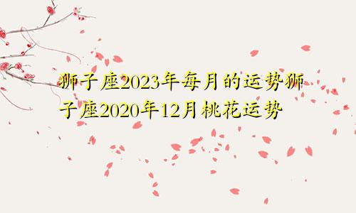 狮子座2023年每月的运势狮子座2020年12月桃花运势