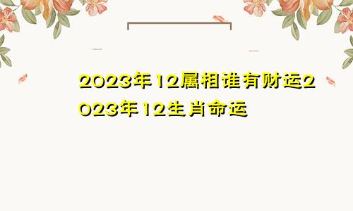 2023年12属相谁有财运2023年12生肖命运