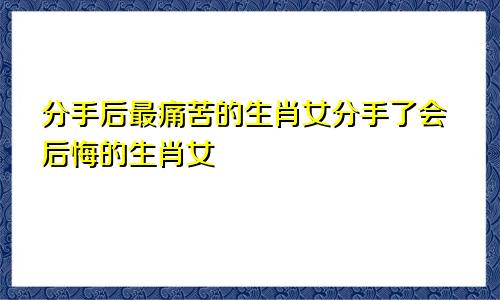 分手后最痛苦的生肖女分手了会后悔的生肖女