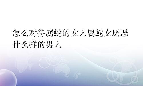 怎么对待属蛇的女人属蛇女厌恶什么样的男人