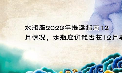 水瓶座2023年提运指南12月情况,水瓶座们能否在12月享受财富的满满回报?