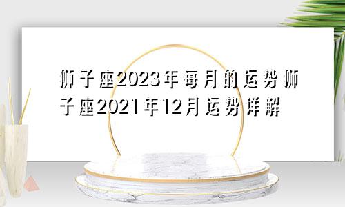 狮子座2023年每月的运势狮子座2021年12月运势详解
