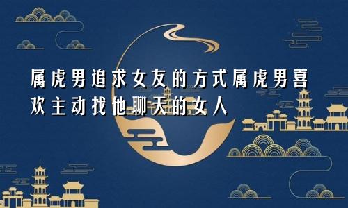 属虎男追求女友的方式属虎男喜欢主动找他聊天的女人