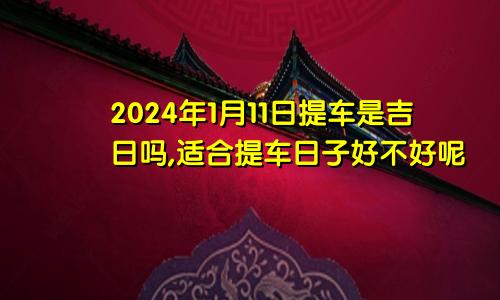 2024年1月11日提车是吉日吗,适合提车日子好不好呢
