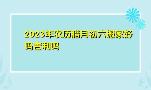 2023年农历腊月初六搬家好吗吉利吗