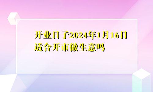 开业日子2024年1月16日适合开市做生意吗