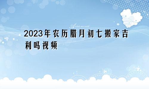 2023年农历腊月初七搬家吉利吗视频