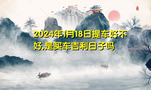 2024年1月18日提车好不好,是买车吉利日子吗
