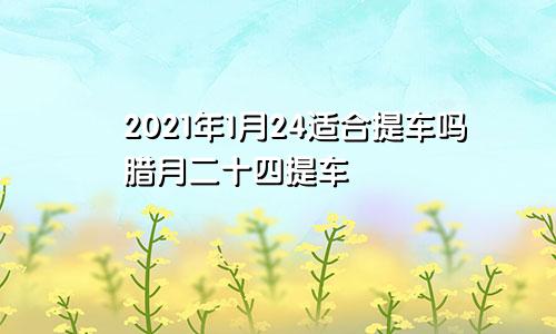 2021年1月24适合提车吗腊月二十四提车