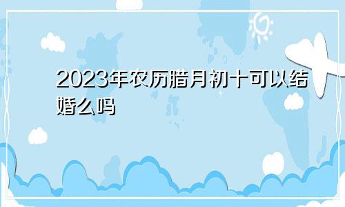 2023年农历腊月初十可以结婚么吗