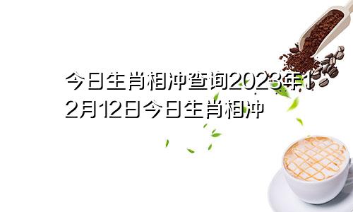 今日生肖相冲查询2023年12月12日今日生肖相冲
