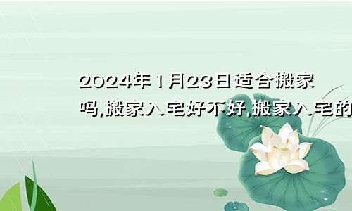 2024年1月23日适合搬家吗,搬家入宅好不好,搬家入宅的好日子,黄道吉日吉时