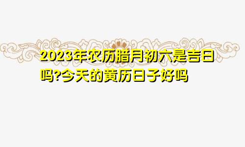2023年农历腊月初六是吉日吗?今天的黄历日子好吗