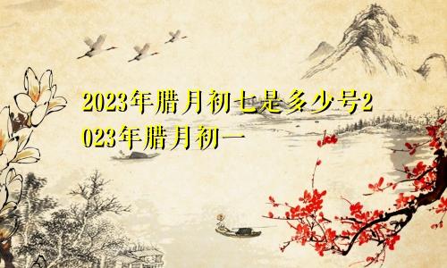 2023年腊月初七是多少号2023年腊月初一