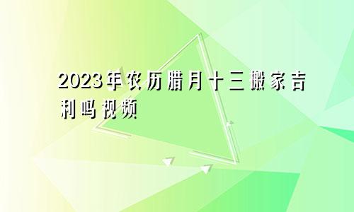 2023年农历腊月十三搬家吉利吗视频