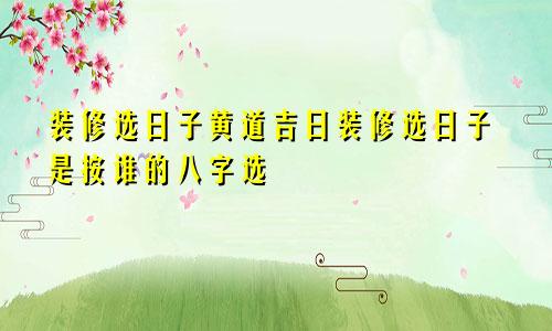 装修选日子黄道吉日装修选日子是按谁的八字选