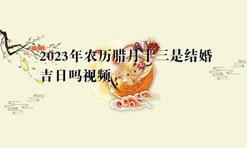 2023年农历腊月十三是结婚吉日吗视频