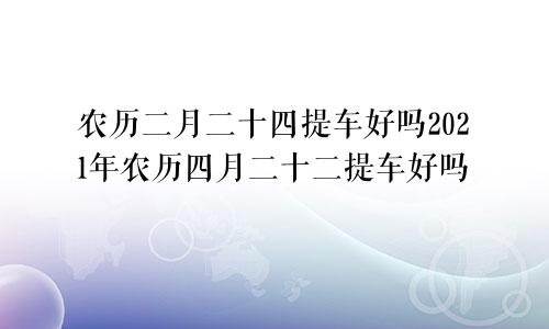 农历二月二十四提车好吗2021年农历四月二十二提车好吗