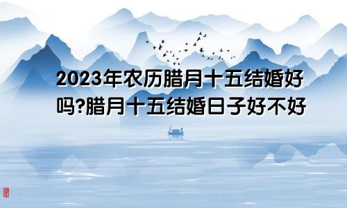 2023年农历腊月十五结婚好吗?腊月十五结婚日子好不好