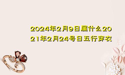 2024年2月9日属什么2021年2月24号日五行穿衣