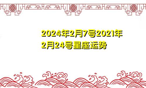 2024年2月7号2021年2月24号星座运势