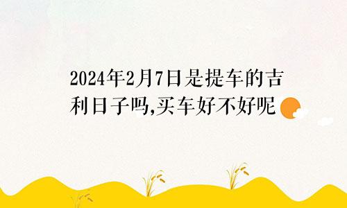 2024年2月7日是提车的吉利日子吗,买车好不好呢