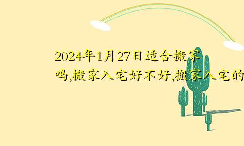 2024年1月27日适合搬家吗,搬家入宅好不好,搬家入宅的好日子,黄道吉日吉时