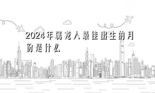 2024年属龙人最佳出生的月份是什么