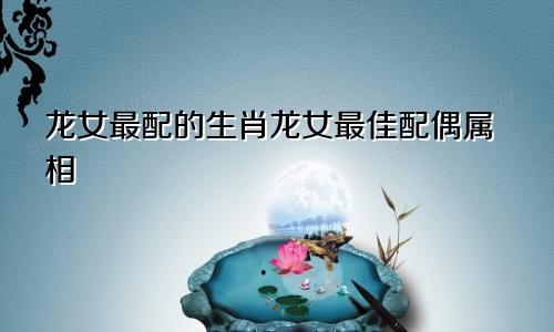 龙女最配的生肖龙女最佳配偶属相