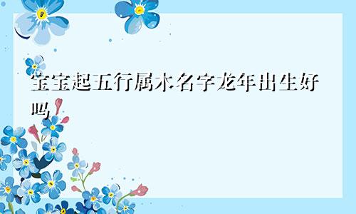 宝宝起五行属木名字龙年出生好吗