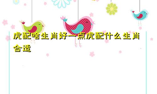 虎配啥生肖好一点虎配什么生肖合适