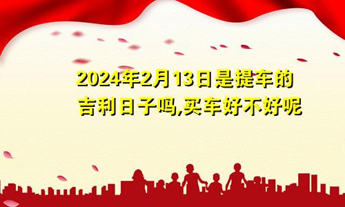 2024年2月13日是提车的吉利日子吗,买车好不好呢