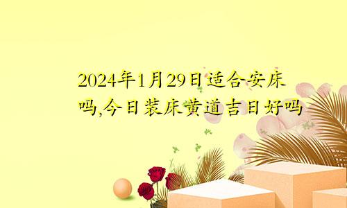 2024年1月29日适合安床吗,今日装床黄道吉日好吗