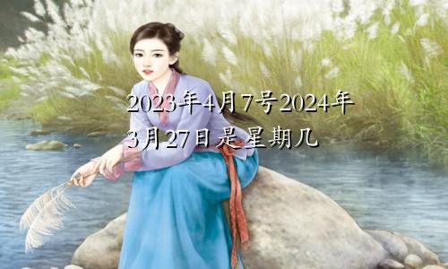 2023年4月7号2024年3月27日是星期几